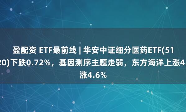 盈配资 ETF最前线 | 华安中证细分医药ETF(512120)下跌0.72%，基因测序主题走弱，东方海洋上涨4.6%