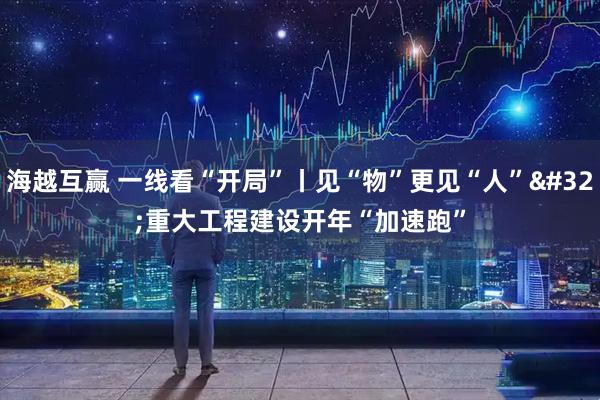 海越互赢 一线看“开局”丨见“物”更见“人” 重大工程建设开年“加速跑”