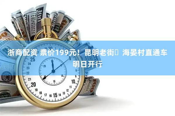 浙商配资 票价199元！昆明老街⇌海晏村直通车明日开行