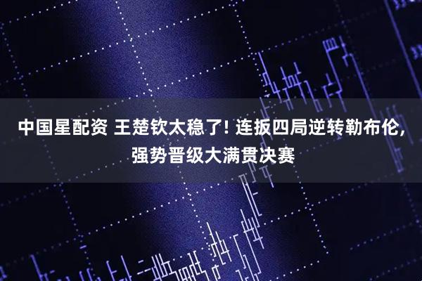 中国星配资 王楚钦太稳了! 连扳四局逆转勒布伦, 强势晋级大满贯决赛