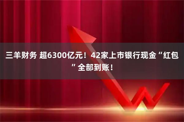 三羊财务 超6300亿元！42家上市银行现金“红包”全部到账！